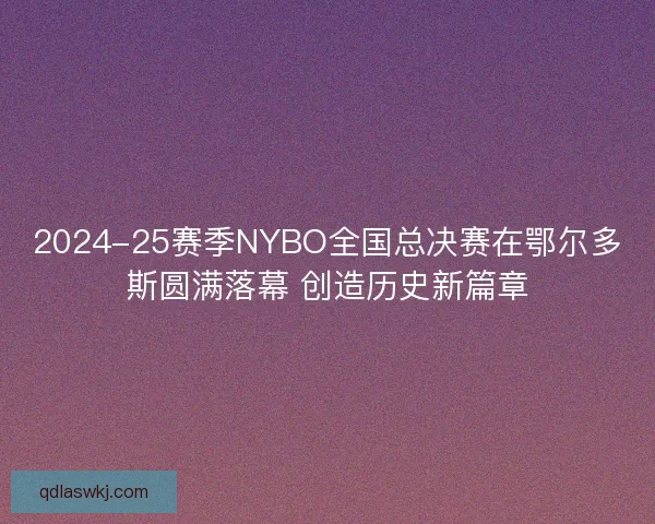 2024-25赛季NYBO全国总决赛在鄂尔多斯圆满落幕 创造历史新篇章 2024-25赛季NYBO全国总决赛在鄂尔多斯圆满落幕 创造历史新篇章