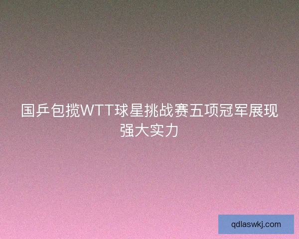 国乒包揽WTT球星挑战赛五项冠军展现强大实力