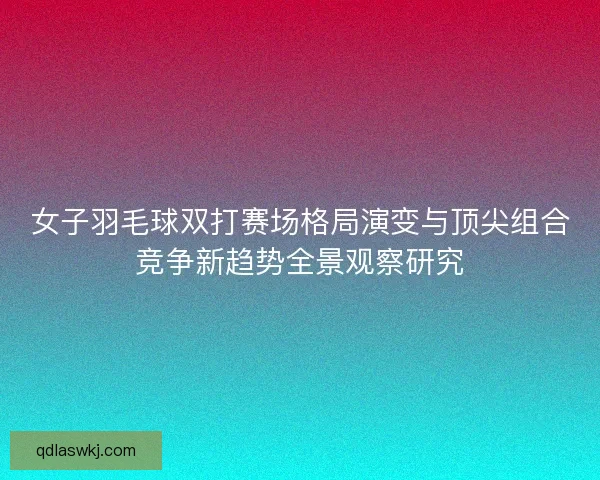 女子羽毛球双打赛场格局演变与顶尖组合竞争新趋势全景观察研究