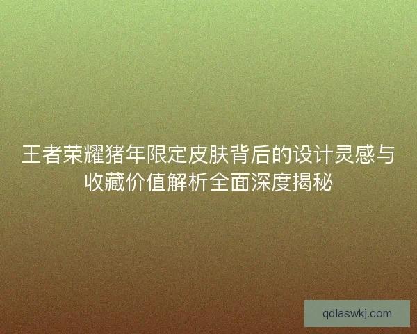 王者荣耀猪年限定皮肤背后的设计灵感与收藏价值解析全面深度揭秘