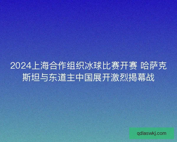 2024上海合作组织冰球比赛开赛 哈萨克斯坦与东道主中国展开激烈揭幕战