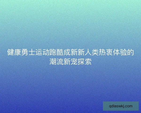 健康勇士运动跑酷成新新人类热衷体验的潮流新宠探索