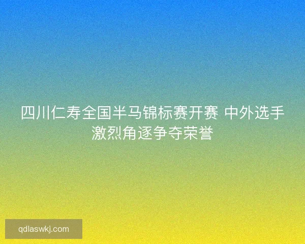 四川仁寿全国半马锦标赛开赛 中外选手激烈角逐争夺荣誉