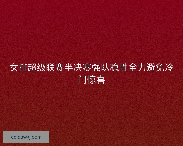女排超级联赛半决赛强队稳胜全力避免冷门惊喜