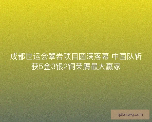 成都世运会攀岩项目圆满落幕 中国队斩获5金3银2铜荣膺最大赢家