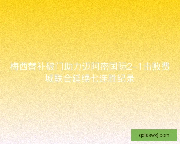 梅西替补破门助力迈阿密国际2-1击败费城联合延续七连胜纪录