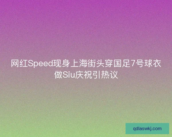 网红Speed现身上海街头穿国足7号球衣做Siu庆祝引热议
