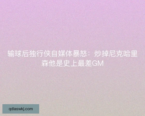 输球后独行侠自媒体暴怒：炒掉尼克哈里森他是史上最差GM