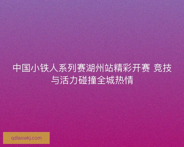 中国小铁人系列赛湖州站精彩开赛 竞技与活力碰撞全城热情