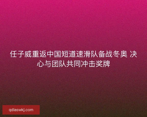 任子威重返中国短道速滑队备战冬奥 决心与团队共同冲击奖牌