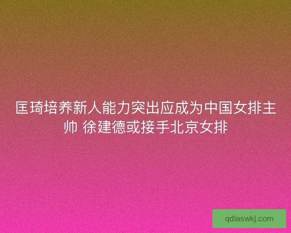 匡琦培养新人能力突出应成为中国女排主帅 徐建德或接手北京女排
