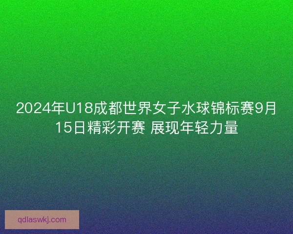 2024年U18成都世界女子水球锦标赛9月15日精彩开赛 展现年轻力量