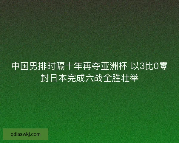 中国男排时隔十年再夺亚洲杯 以3比0零封日本完成六战全胜壮举