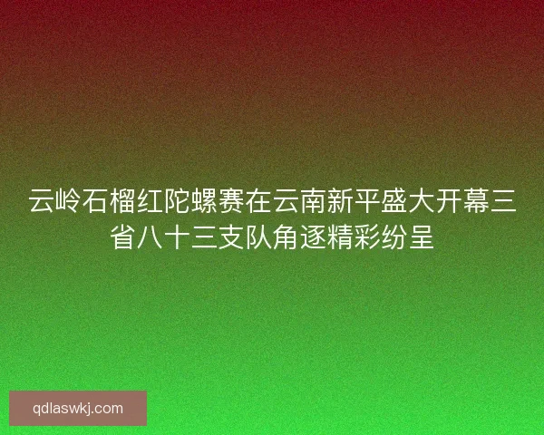 云岭石榴红陀螺赛在云南新平盛大开幕三省八十三支队角逐精彩纷呈