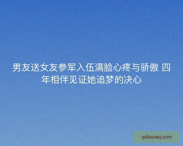 男友送女友参军入伍满脸心疼与骄傲 四年相伴见证她追梦的决心