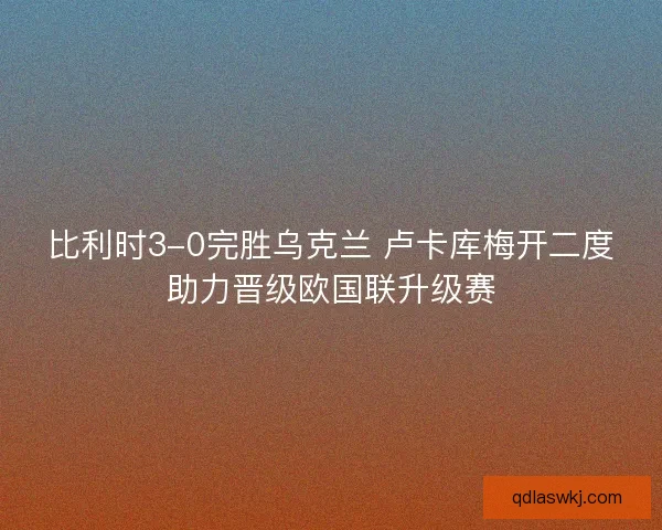 比利时3-0完胜乌克兰 卢卡库梅开二度助力晋级欧国联升级赛 比利时3-0完胜乌克兰 卢卡库梅开二度助力晋级欧国联升级赛