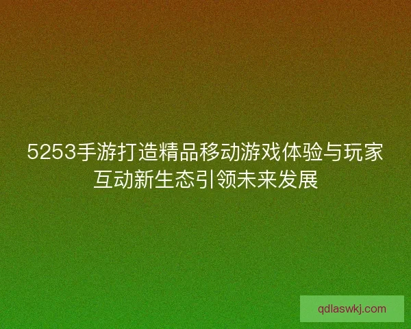 5253手游打造精品移动游戏体验与玩家互动新生态引领未来发展 5253手游打造精品移动游戏体验与玩家互动新生态引领未来发展