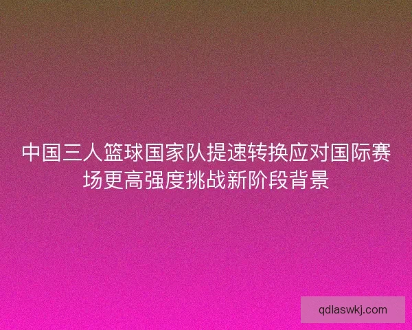 中国三人篮球国家队提速转换应对国际赛场更高强度挑战新阶段背景