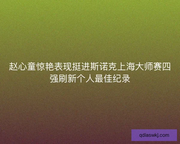 赵心童惊艳表现挺进斯诺克上海大师赛四强刷新个人最佳纪录 赵心童惊艳表现挺进斯诺克上海大师赛四强刷新个人最佳纪录
