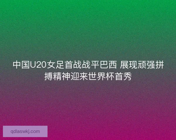 中国U20女足首战战平巴西 展现顽强拼搏精神迎来世界杯首秀