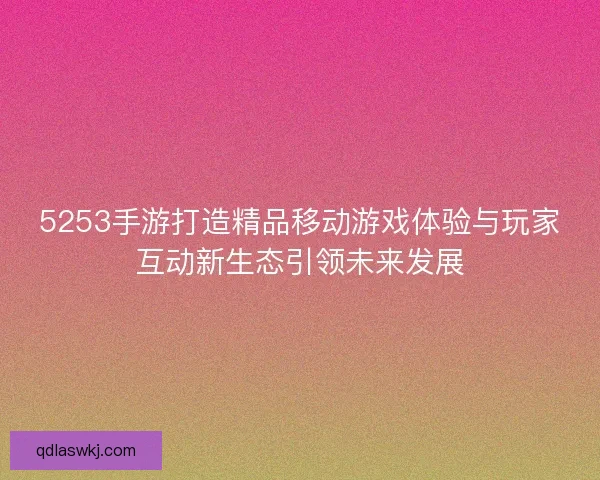 5253手游打造精品移动游戏体验与玩家互动新生态引领未来发展 5253手游打造精品移动游戏体验与玩家互动新生态引领未来发展