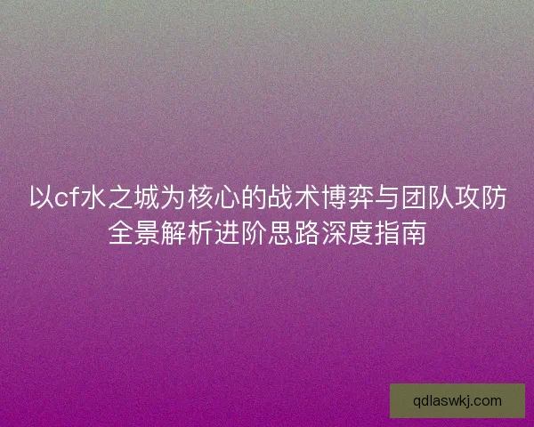 以cf水之城为核心的战术博弈与团队攻防全景解析进阶思路深度指南