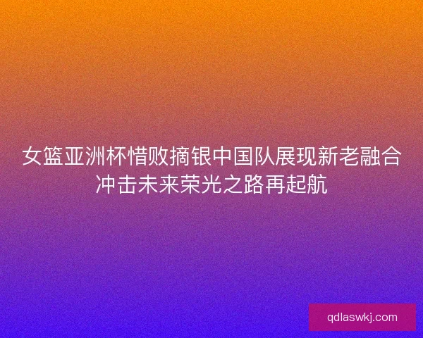 女篮亚洲杯惜败摘银中国队展现新老融合冲击未来荣光之路再起航 女篮亚洲杯惜败摘银中国队展现新老融合冲击未来荣光之路再起航