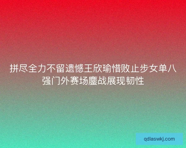 拼尽全力不留遗憾王欣瑜惜败止步女单八强门外赛场鏖战展现韧性