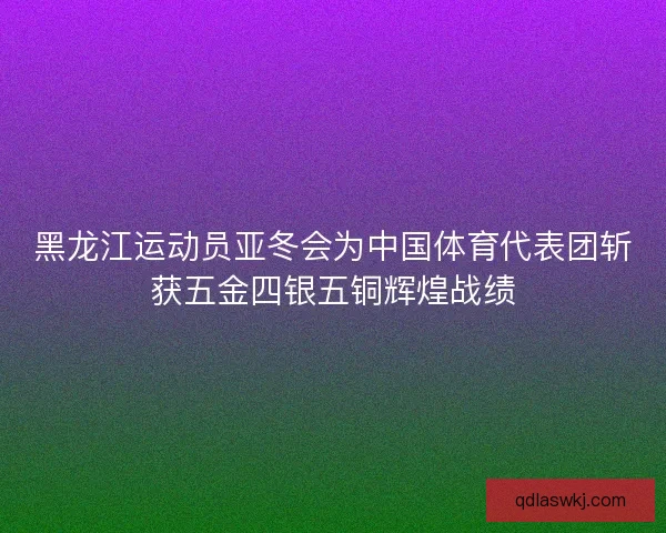 黑龙江运动员亚冬会为中国体育代表团斩获五金四银五铜辉煌战绩