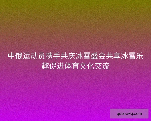 中俄运动员携手共庆冰雪盛会共享冰雪乐趣促进体育文化交流