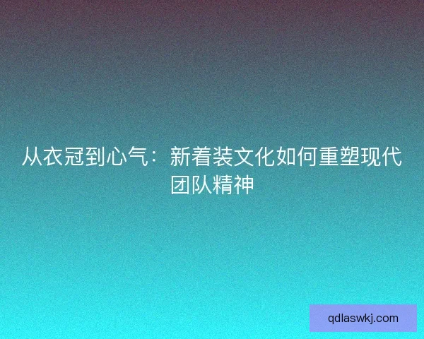 从衣冠到心气：新着装文化如何重塑现代团队精神