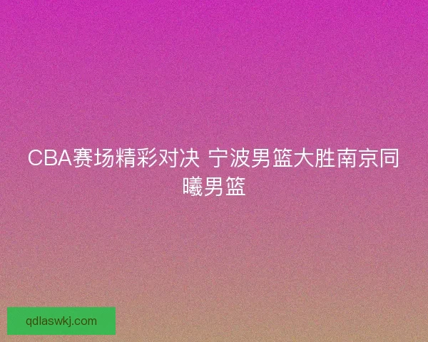 CBA赛场精彩对决 宁波男篮大胜南京同曦男篮 CBA赛场精彩对决 宁波男篮大胜南京同曦男篮