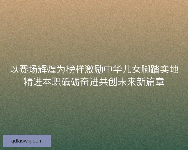 以赛场辉煌为榜样激励中华儿女脚踏实地精进本职砥砺奋进共创未来新篇章