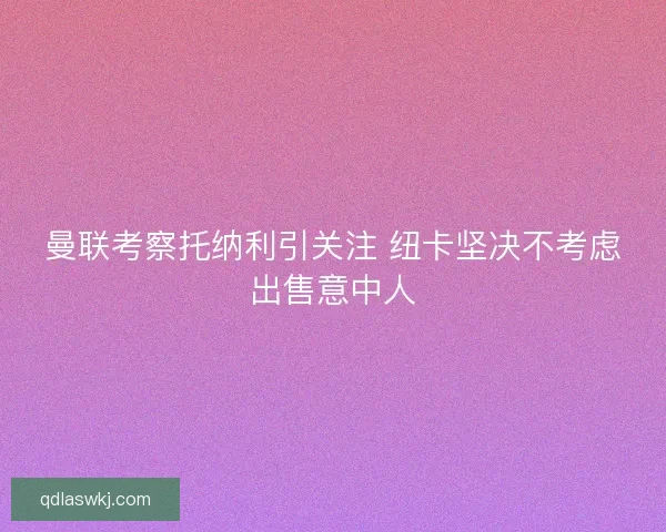 曼联考察托纳利引关注 纽卡坚决不考虑出售意中人 曼联考察托纳利引关注 纽卡坚决不考虑出售意中人