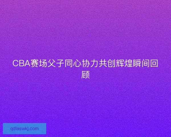 CBA赛场父子同心协力共创辉煌瞬间回顾