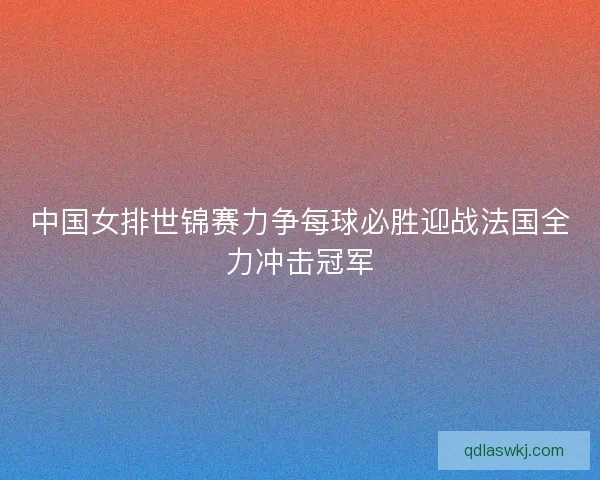 中国女排世锦赛力争每球必胜迎战法国全力冲击冠军